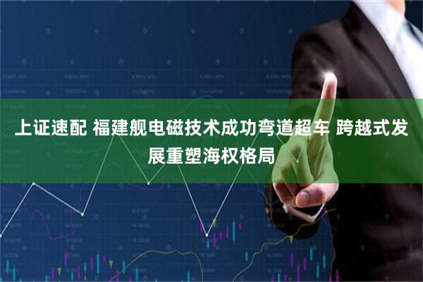 上证速配 福建舰电磁技术成功弯道超车 跨越式发展重塑海权格局