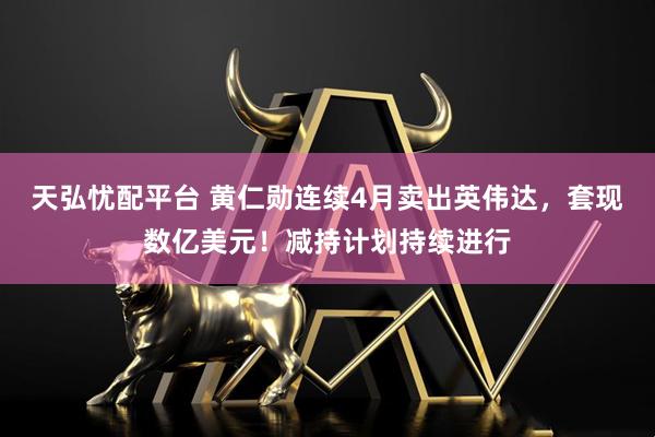 天弘忧配平台 黄仁勋连续4月卖出英伟达，套现数亿美元！减持计划持续进行