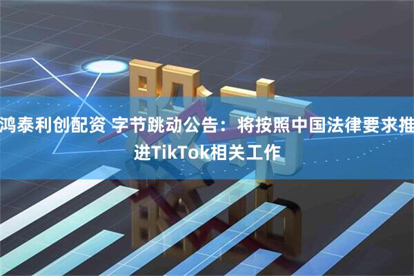 鸿泰利创配资 字节跳动公告：将按照中国法律要求推进TikTok相关工作