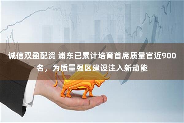 诚信双盈配资 浦东已累计培育首席质量官近900名，为质量强区建设注入新动能