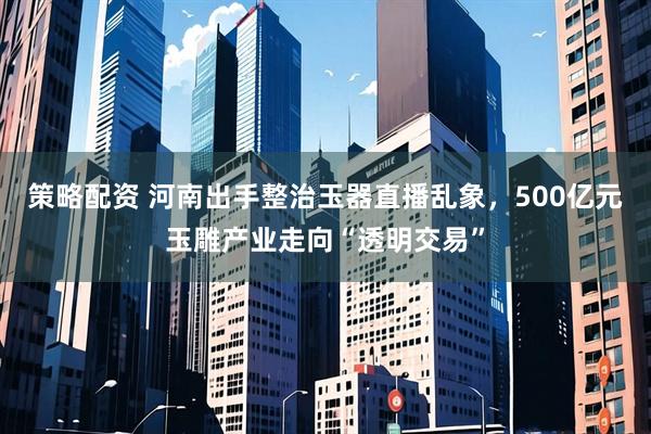 策略配资 河南出手整治玉器直播乱象，500亿元玉雕产业走向“透明交易”