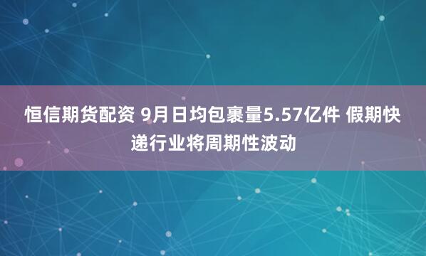 恒信期货配资 9月日均包裹量5.57亿件 假期快递行业将周期性波动