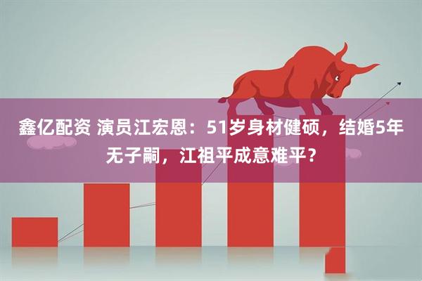 鑫亿配资 演员江宏恩：51岁身材健硕，结婚5年无子嗣，江祖平成意难平？