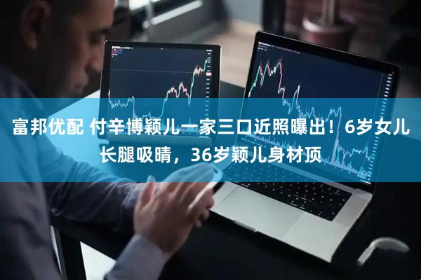 富邦优配 付辛博颖儿一家三口近照曝出！6岁女儿长腿吸晴，36岁颖儿身材顶