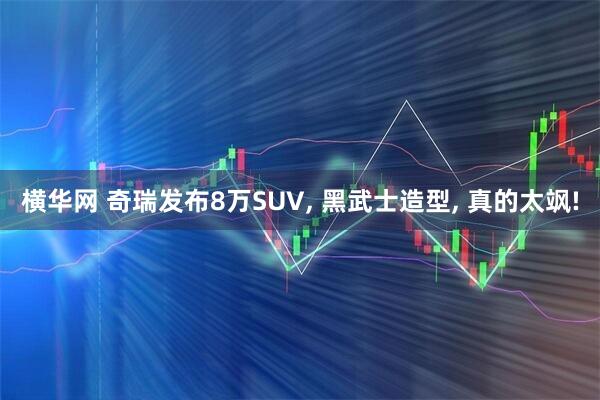 横华网 奇瑞发布8万SUV, 黑武士造型, 真的太飒!