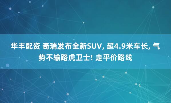 华丰配资 奇瑞发布全新SUV, 超4.9米车长, 气势不输路虎卫士! 走平价路线
