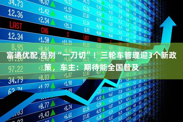 富通优配 告别“一刀切”！三轮车管理迎3个新政策，车主：期待能全国普及