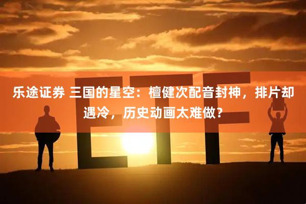 乐途证券 三国的星空：檀健次配音封神，排片却遇冷，历史动画太难做？