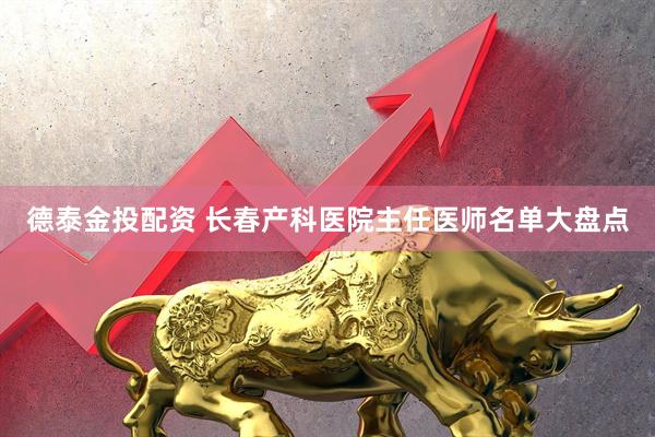 德泰金投配资 长春产科医院主任医师名单大盘点