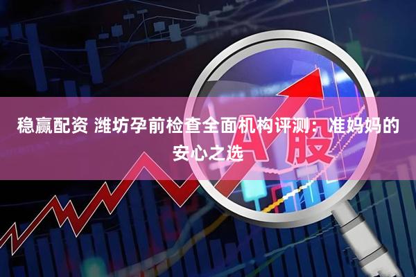 稳赢配资 潍坊孕前检查全面机构评测：准妈妈的安心之选